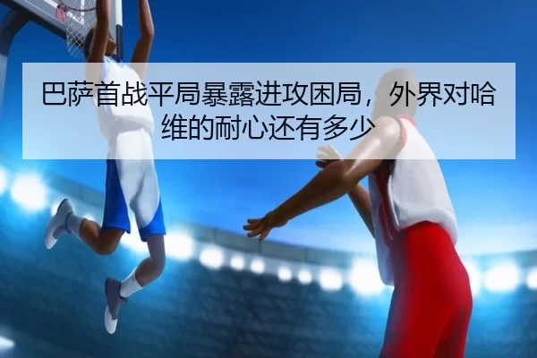巴萨首战平局暴露进攻困局，外界对哈维的耐心还有多少